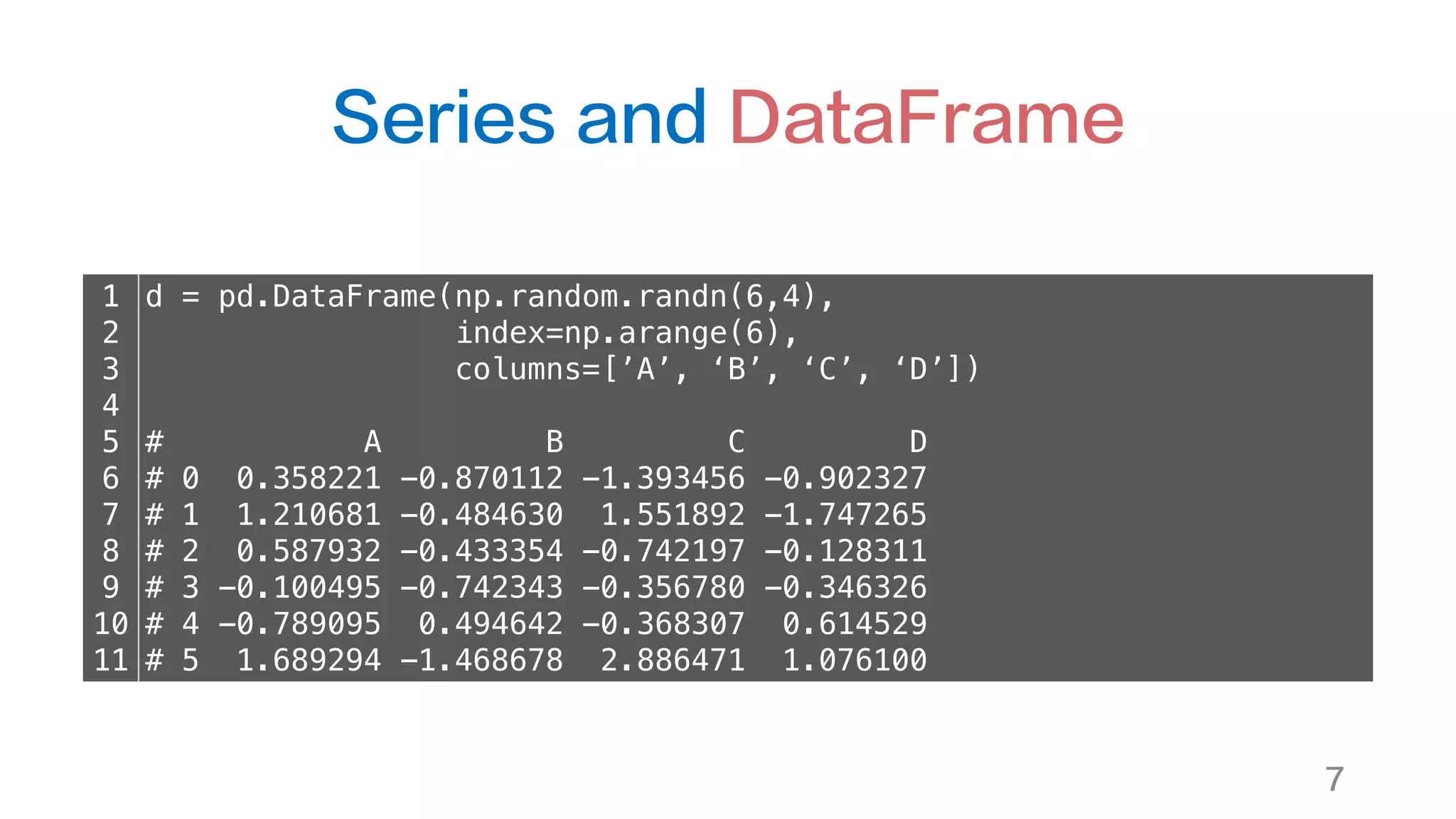 Series and DataFrame
7
1
2
3
4
5
6
7
8
9
10
11
d = pd.DataFrame(np.random.randn(6,4),
index=np.arange(6),
columns=[’A’, ‘B’, ‘C’, ‘D’])
# A B C D
# 0 0.358221 -0.870112 -1.393456 -0.902327
# 1 1.210681 -0.484630 1.551892 -1.747265
# 2 0.587932 -0.433354 -0.742197 -0.128311
# 3 -0.100495 -0.742343 -0.356780 -0.346326
# 4 -0.789095 0.494642 -0.368307 0.614529
# 5 1.689294 -1.468678 2.886471 1.076100
 