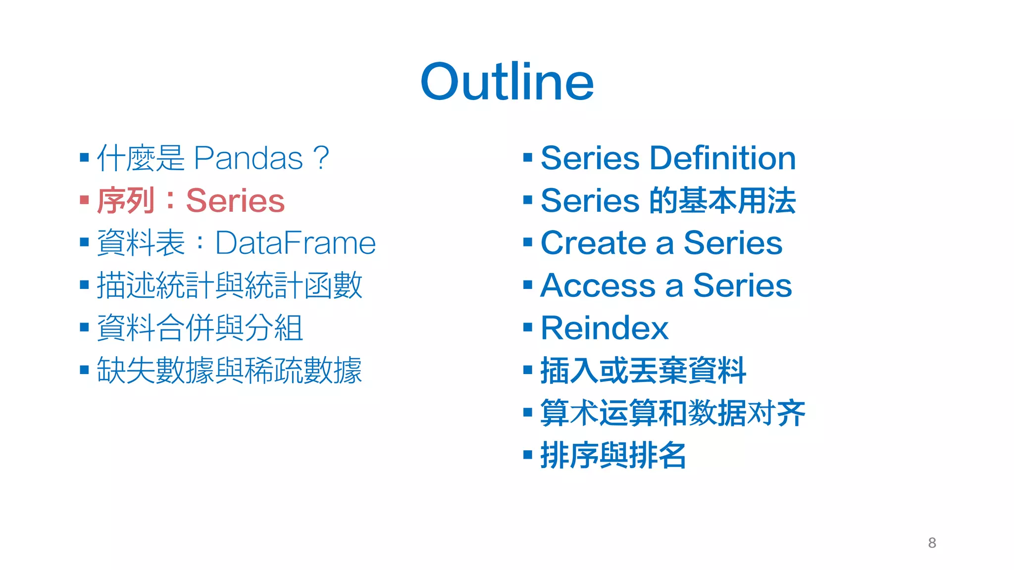 Outline
§ 什麼是 Pandas ?
§ 序列：Series
§ 資料表：DataFrame
§ 描述統計與統計函數
§ 資料合併與分組
§ 缺失數據與稀疏數據
§ Series Definition
§ Series 的基本用法
§ Create a Series
§ Access a Series
§ Reindex
§ 插入或丟棄資料
§ 算术运算和数据对齐
§ 排序與排名
8
 