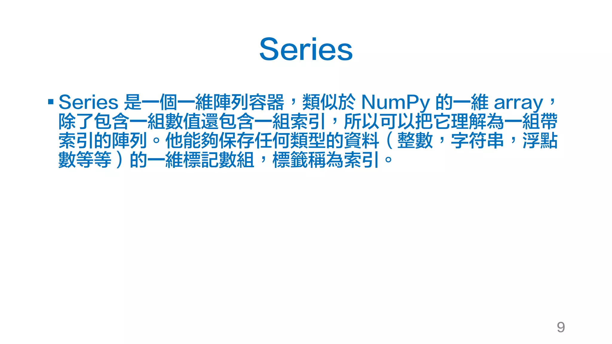 Series
§ Series 是一個一維陣列容器，類似於 NumPy 的一維 array，
除了包含一組數值還包含一組索引，所以可以把它理解為一組帶
索引的陣列。他能夠保存任何類型的資料（整數，字符串，浮點
數等等）的一維標記數組，標籤稱為索引。
9
 