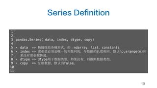Series Definition
10
1
2
3
4
5
6
7
8
9
10
11
pandas.Series( data, index, dtype, copy)
• data => 數據採取各種形式，如：ndarray，list，constants
• index => 索引值必须是唯一的和散列的，与数据的长度相同，默认np.arange(n)如
果没有索引被传递。
• dtype => dtype用于数据类型。如果没有，将推断数据类型。
• copy => 复制数据，默认为false。
 
