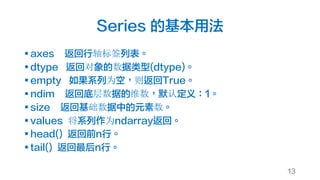 Series 的基本用法
§ axes 返回行轴标签列表。
§ dtype 返回对象的数据类型(dtype)。
§ empty 如果系列为空，则返回True。
§ ndim 返回底层数据的维数，默认定义：1。
§ size 返回基础数据中的元素数。
§ values 将系列作为ndarray返回。
§ head() 返回前n行。
§ tail() 返回最后n行。
13
 