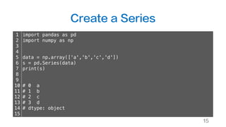 Create a Series
15
1
2
3
4
5
6
7
8
9
10
11
12
13
14
15
import pandas as pd
import numpy as np
data = np.array(['a','b','c','d'])
s = pd.Series(data)
print(s)
# 0 a
# 1 b
# 2 c
# 3 d
# dtype: object
 