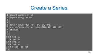 Create a Series
16
1
2
3
4
5
6
7
8
9
10
11
12
13
14
15
import pandas as pd
import numpy as np
data = np.array(['a','b','c','d'])
s = pd.Series(data, index=[100,101,102,103])
print(s)
# 100 a
# 101 b
# 102 c
# 103 d
# dtype: object
 