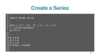 Create a Series
17
1
2
3
4
5
6
7
8
9
10
11
12
13
14
15
import pandas as pd
data = {'a' : 0., 'b' : 1., 'c' : 2.}
s = pd.Series(data)
print(s)
# a 0.0
# b 1.0
# c 2.0
# dtype: float64
 