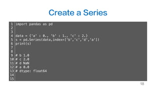 Create a Series
18
1
2
3
4
5
6
7
8
9
10
11
12
13
14
15
import pandas as pd
data = {'a' : 0., 'b' : 1., 'c' : 2.}
s = pd.Series(data,index=['b','c','d','a'])
print(s)
# b 1.0
# c 2.0
# d NaN
# a 0.0
# dtype: float64
 