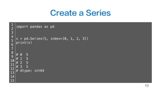 Create a Series
19
1
2
3
4
5
6
7
8
9
10
11
12
13
14
15
import pandas as pd
s = pd.Series(5, index=[0, 1, 2, 3])
print(s)
# 0 5
# 1 5
# 2 5
# 3 5
# dtype: int64
 