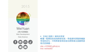 site: v123582.github.io
line: weiwei63
§ 全端⼯程師 + 資料科學家
略懂⼀點網站前後端開發技術，學過資料探勘與機器
學習的⽪⽑。平時熱愛參與技術社群聚會及貢獻開源
程式的樂趣。
 