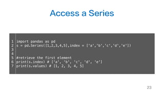 Access a Series
23
1
2
3
4
5
6
7
import pandas as pd
s = pd.Series([1,2,3,4,5],index = ['a','b','c','d','e'])
#retrieve the first element
print(s.index) # ['a', 'b', 'c', 'd', 'e']
print(s.values) # [1, 2, 3, 4, 5]
 