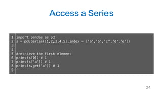 Access a Series
24
1
2
3
4
5
6
7
8
9
import pandas as pd
s = pd.Series([1,2,3,4,5],index = ['a','b','c','d','e'])
#retrieve the first element
print(s[0]) # 1
print(s['a']) # 1
print(s.get('a')) # 1
 