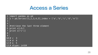 Access a Series
26
1
2
3
4
5
6
7
8
9
10
11
12
13
import pandas as pd
s = pd.Series([1,2,3,4,5],index = ['a','b','c','d','e'])
#retrieve the last three element
print s[-3:]
print s['c':]
# c 3
# d 4
# e 5
# dtype: int64
 