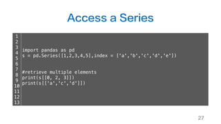 Access a Series
27
1
2
3
4
5
6
7
8
9
10
11
12
13
import pandas as pd
s = pd.Series([1,2,3,4,5],index = ['a','b','c','d','e'])
#retrieve multiple elements
print(s[[0, 2, 3]])
print(s[['a','c','d']])
 