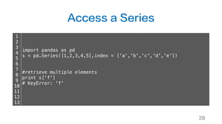 Access a Series
28
1
2
3
4
5
6
7
8
9
10
11
12
13
import pandas as pd
s = pd.Series([1,2,3,4,5],index = ['a','b','c','d','e'])
#retrieve multiple elements
print s['f']
# KeyError: 'f'
 