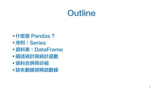 Outline
§ 什麼是 Pandas ?
§ 序列：Series
§ 資料表：DataFrame
§ 描述統計與統計函數
§ 資料合併與分組
§ 缺失數據與稀疏數據
3
 