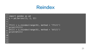 Reindex
31
1
2
3
4
5
6
7
8
9
10
11
12
13
import pandas as pd
s = pd.Series([1, 2, 3])
ffill = s.reindex(range(6), method = 'ffill')
print(ffill)
bfill = s.reindex(range(6), method = 'bfill')
print(bfill)
 