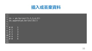 插入或丟棄資料
33
1
2
3
4
5
6
7
8
9
10
11
12
13
ds = pd.Series([1,2,3,4,5])
ds.append(pd.Series([6]))
# 0 1
# 1 2
# 2 3
# 3 4
# 4 5
# 0 6
 