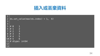 插入或丟棄資料
34
1
2
3
4
5
6
7
8
9
10
11
12
13
ds.set_value(max(ds.index) + 1, 6)
# 0 1
# 1 2
# 2 3
# 3 4
# 4 5
# 5 6
# dtype: int64
 