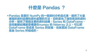 什麼是 Pandas ？
§ Pandas 是基於 NumPy 的一個資料分析函式庫，提供了大量
進階的資料結構和資料處理的方法，目的是為了達到高效的資料
分析。提供了兩個主要的資料結構：Series 和 DataFrame，
這些數據結構都是構建在numpy 的 Ndarray 之上。可以把
DataFrame 想成是 Series 的容器，也就是說 DataFrame
是由 Series 所組成的。
4
 