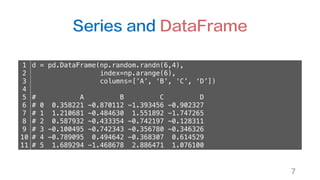 Series and DataFrame
7
1
2
3
4
5
6
7
8
9
10
11
d = pd.DataFrame(np.random.randn(6,4),
index=np.arange(6),
columns=[’A’, ‘B’, ‘C’, ‘D’])
# A B C D
# 0 0.358221 -0.870112 -1.393456 -0.902327
# 1 1.210681 -0.484630 1.551892 -1.747265
# 2 0.587932 -0.433354 -0.742197 -0.128311
# 3 -0.100495 -0.742343 -0.356780 -0.346326
# 4 -0.789095 0.494642 -0.368307 0.614529
# 5 1.689294 -1.468678 2.886471 1.076100
 