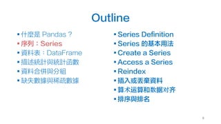 Outline
§ 什麼是 Pandas ?
§ 序列：Series
§ 資料表：DataFrame
§ 描述統計與統計函數
§ 資料合併與分組
§ 缺失數據與稀疏數據
§ Series Definition
§ Series 的基本用法
§ Create a Series
§ Access a Series
§ Reindex
§ 插入或丟棄資料
§ 算术运算和数据对齐
§ 排序與排名
8
 