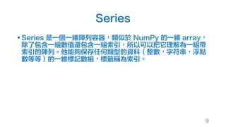 Series
§ Series 是一個一維陣列容器，類似於 NumPy 的一維 array，
除了包含一組數值還包含一組索引，所以可以把它理解為一組帶
索引的陣列。他能夠保存任何類型的資料（整數，字符串，浮點
數等等）的一維標記數組，標籤稱為索引。
9
 