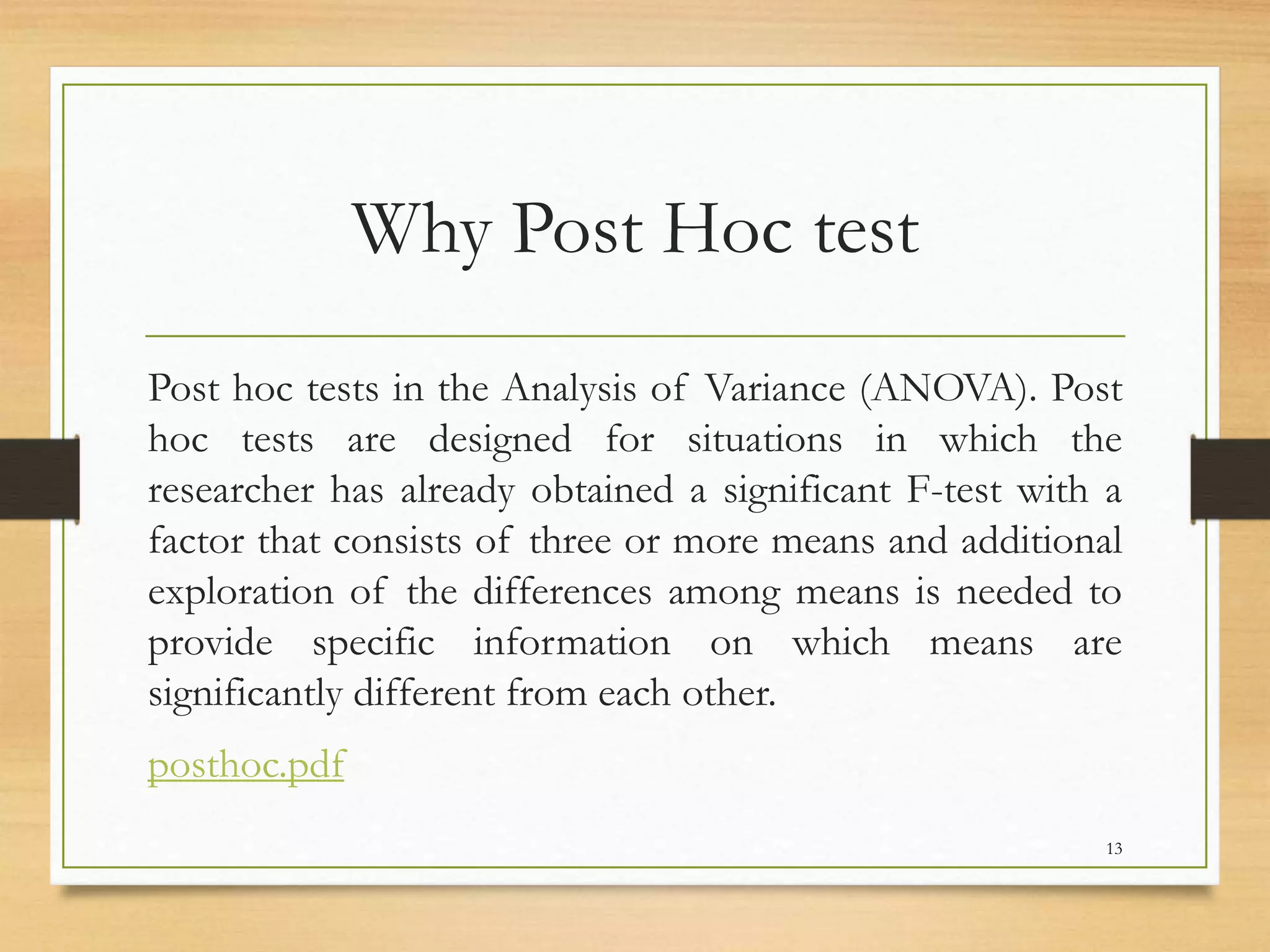 Why Post Hoc test
Post hoc tests in the Analysis of Variance (ANOVA). Post
hoc tests are designed for situations in which the
researcher has already obtained a significant F-test with a
factor that consists of three or more means and additional
exploration of the differences among means is needed to
provide specific information on which means are
significantly different from each other.
posthoc.pdf
13
 