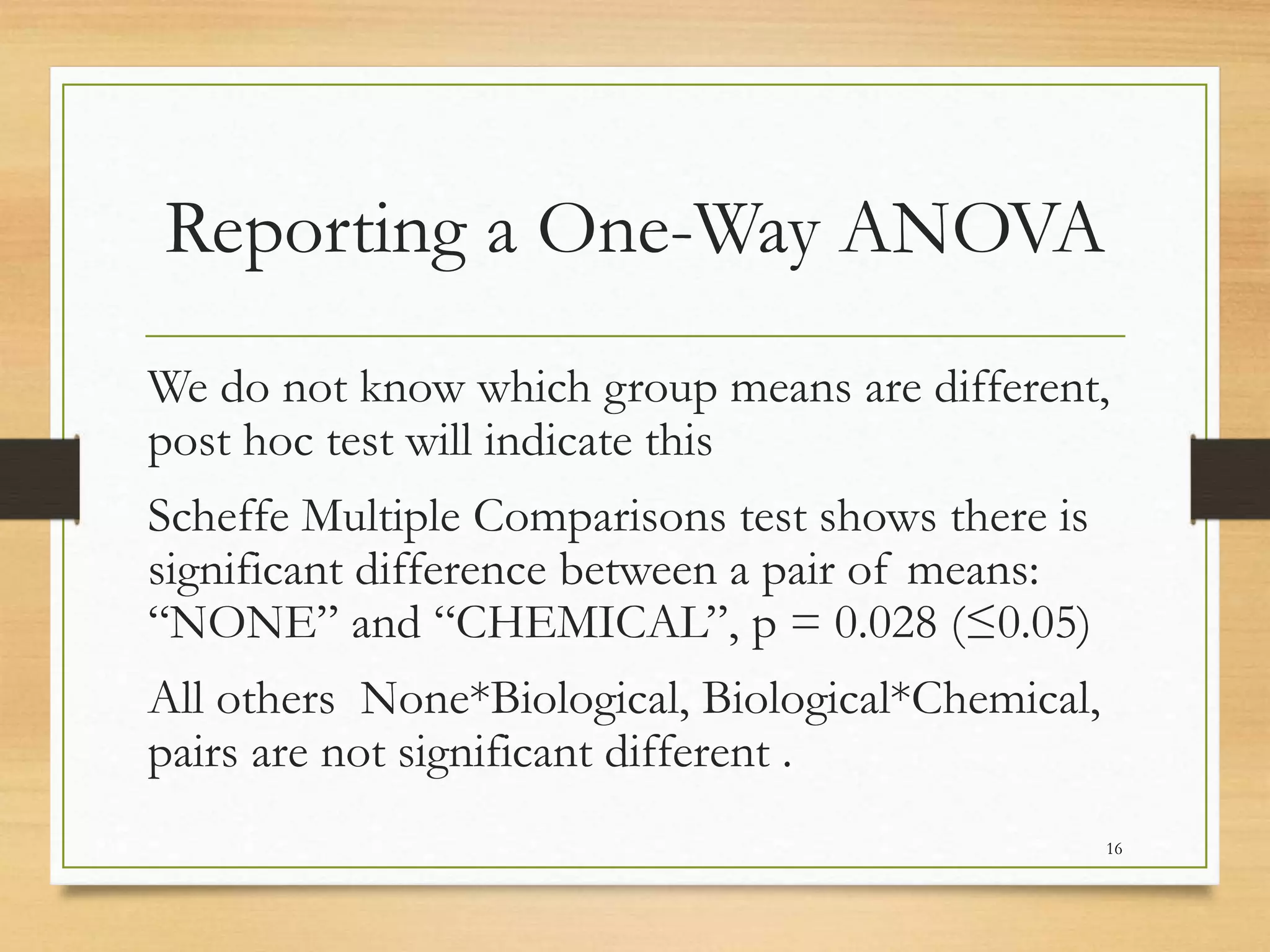 Reporting a One-Way ANOVA
We do not know which group means are different,
post hoc test will indicate this
Scheffe Multiple Comparisons test shows there is
significant difference between a pair of means:
“NONE” and “CHEMICAL”, p = 0.028 (≤0.05)
All others None*Biological, Biological*Chemical,
pairs are not significant different .
16
 