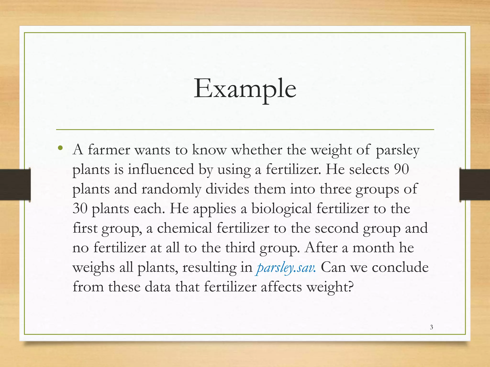 Example
• A farmer wants to know whether the weight of parsley
plants is influenced by using a fertilizer. He selects 90
plants and randomly divides them into three groups of
30 plants each. He applies a biological fertilizer to the
first group, a chemical fertilizer to the second group and
no fertilizer at all to the third group. After a month he
weighs all plants, resulting in parsley.sav. Can we conclude
from these data that fertilizer affects weight?
3
 