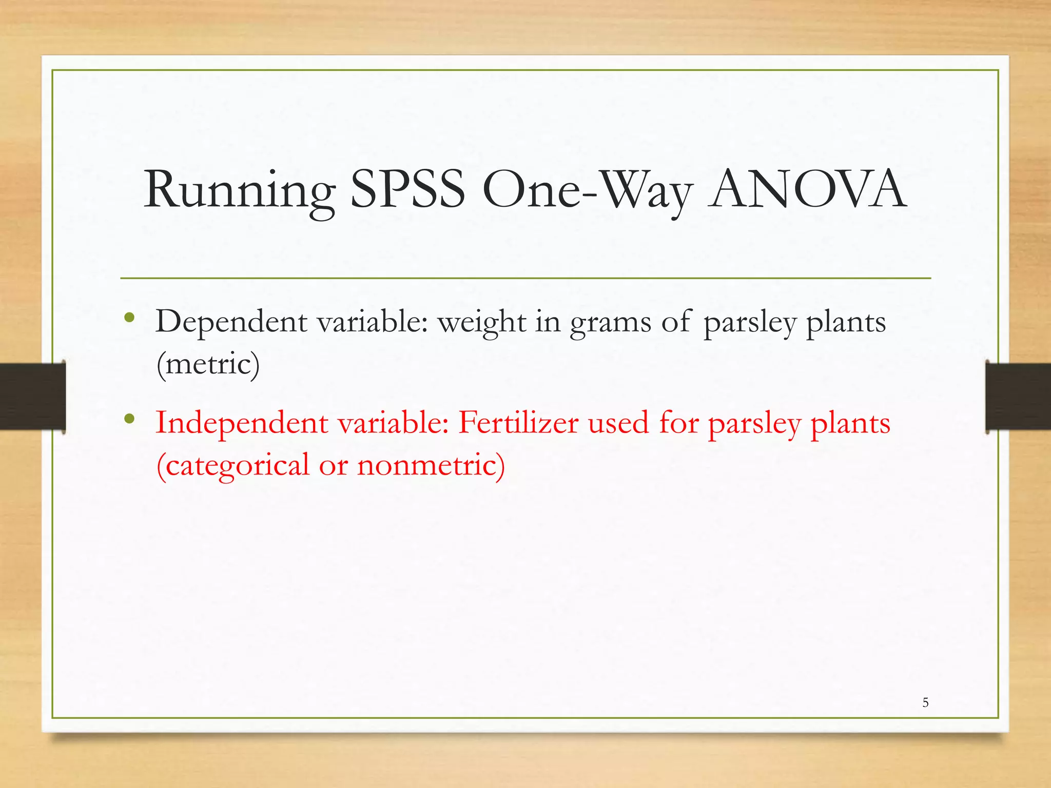 Running SPSS One-Way ANOVA
• Dependent variable: weight in grams of parsley plants
(metric)
• Independent variable: Fertilizer used for parsley plants
(categorical or nonmetric)
5
 