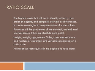 RATIO SCALE
The highest scale that allows to identify objects, rank
order of objects, and compare intervals or differences.
It is also meaningful to compute ratios of scale values
Possesses all the properties of the nominal, ordinal, and
interval scales. It has an absolute zero point.
Height, weight, age, money. Sales, costs, market share
and number of customers are variables measured on a
ratio scale
All statistical techniques can be applied to ratio data.
 