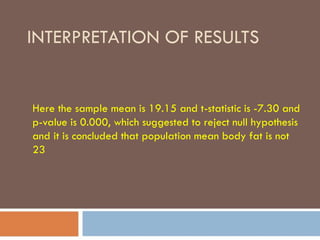 INTERPRETATION OF RESULTS
Here the sample mean is 19.15 and t-statistic is -7.30 and
p-value is 0.000, which suggested to reject null hypothesis
and it is concluded that population mean body fat is not
23
 