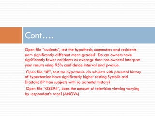 Cont….
Open file “students”, test the hypothesis, commuters and residents
earn significantly different mean grades? Do car owners have
significantly fewer accidents on average than non-owners? Interpret
your results using 95% confidence interval and p-value.
Open file “BP”, test the hypothesis: do subjects with parental history
of hypertension have significantly higher resting Systolic and
Diastolic BP than subjects with no parental history?
Open file “GSS94”, does the amount of television viewing varying
by respondent’s race? (ANOVA)
 