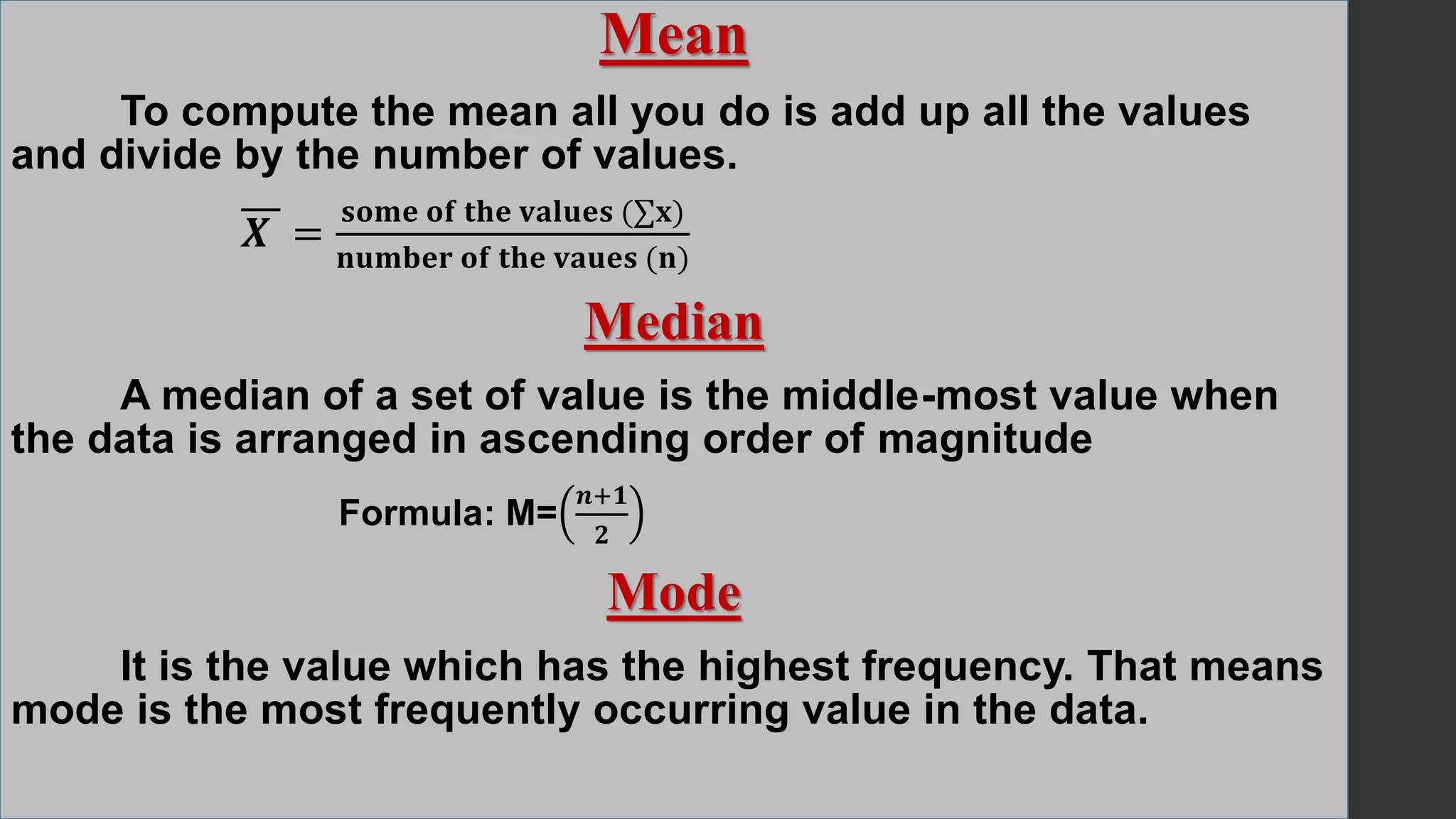 Mean
To compute the mean all you do is add up all the values
and divide by the number of values.
𝑿 =
𝐬𝐨𝐦𝐞 𝐨𝐟 𝐭𝐡𝐞 𝐯𝐚𝐥𝐮𝐞𝐬 (∑𝐱)
𝐧𝐮𝐦𝐛𝐞𝐫 𝐨𝐟 𝐭𝐡𝐞 𝐯𝐚𝐮𝐞𝐬 (𝐧)
Median
A median of a set of value is the middle-most value when
the data is arranged in ascending order of magnitude
Formula: M=
𝒏+𝟏
𝟐
Mode
It is the value which has the highest frequency. That means
mode is the most frequently occurring value in the data.
 