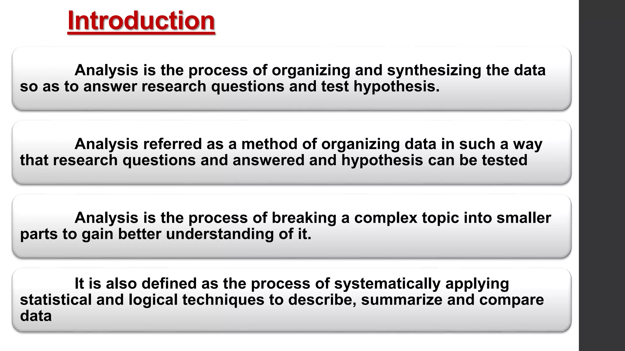 Introduction
Analysis is the process of organizing and synthesizing the data
so as to answer research questions and test hypothesis.
Analysis referred as a method of organizing data in such a way
that research questions and answered and hypothesis can be tested
Analysis is the process of breaking a complex topic into smaller
parts to gain better understanding of it.
It is also defined as the process of systematically applying
statistical and logical techniques to describe, summarize and compare
data
 
