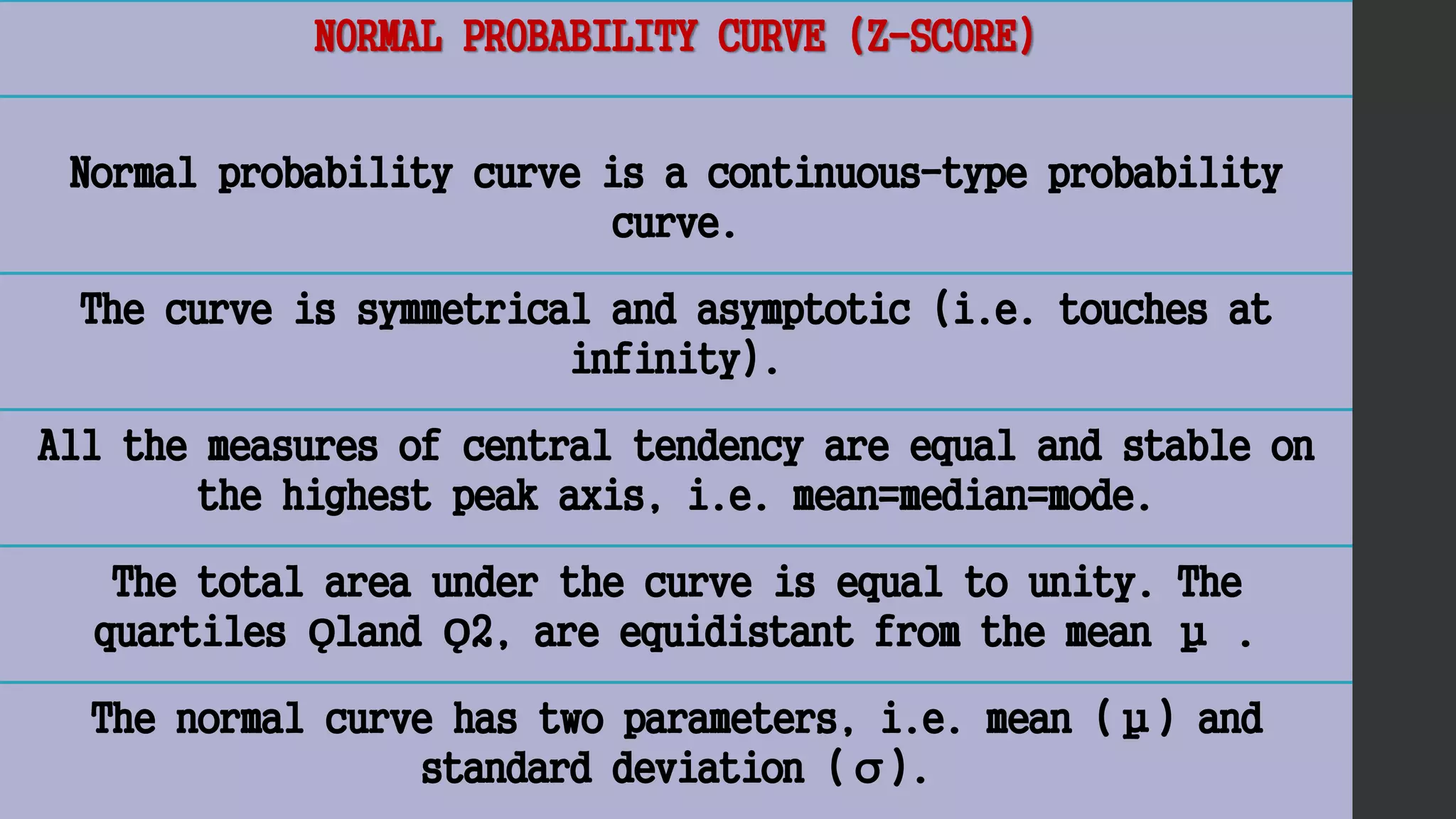 NORMAL PROBABILITY CURVE (Z-SCORE)
Normal probability curve is a continuous-type probability
curve.
The curve is symmetrical and asymptotic (i.e. touches at
infinity).
All the measures of central tendency are equal and stable on
the highest peak axis, i.e. mean=median=mode.
The total area under the curve is equal to unity. The
quartiles Ǫ1and Ǫ2, are equidistant from the mean μ .
The normal curve has two parameters, i.e. mean (μ) and
standard deviation (σ).
 