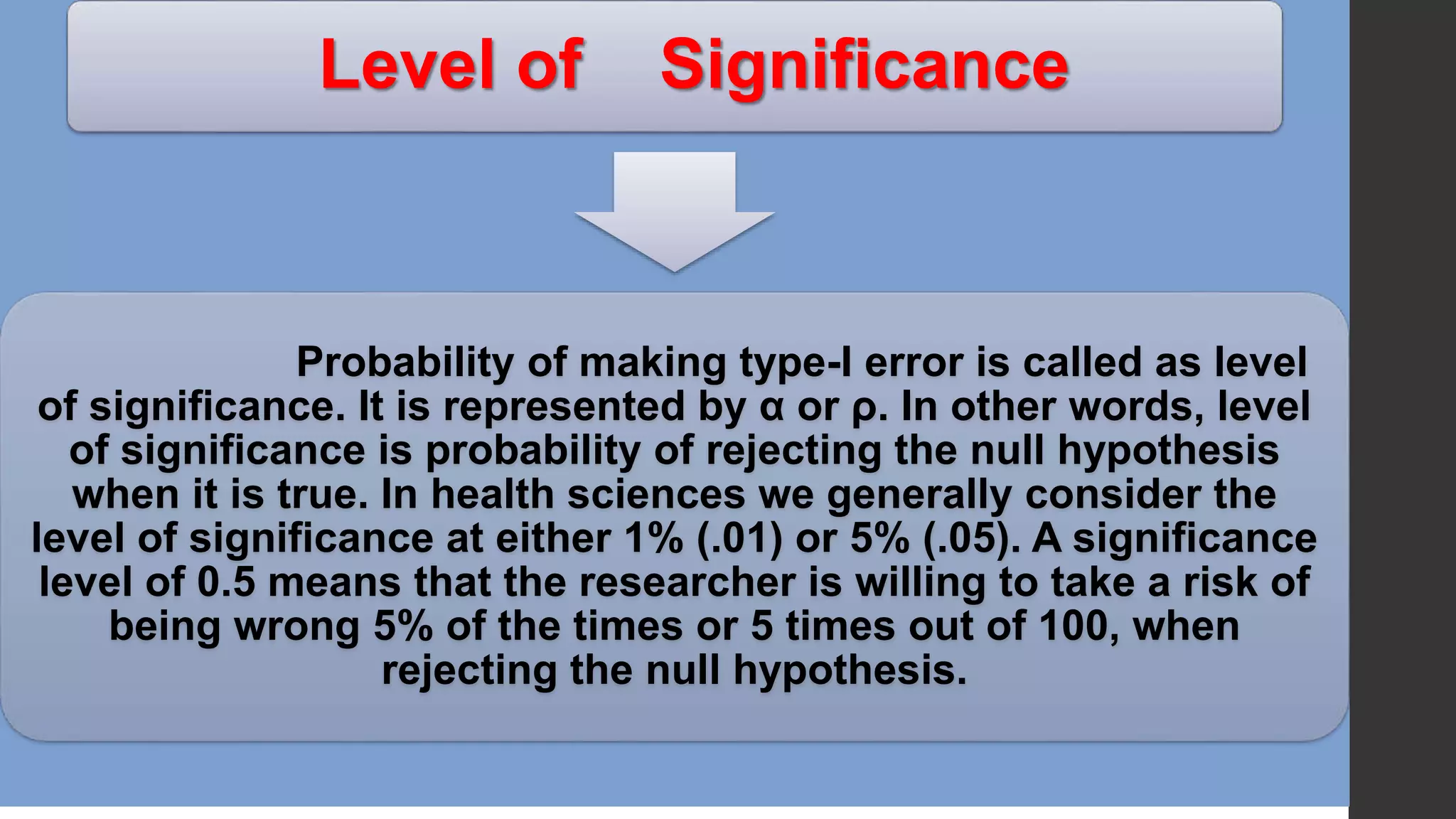 Level of Significance
Probability of making type-I error is called as level
of significance. It is represented by α or ρ. In other words, level
of significance is probability of rejecting the null hypothesis
when it is true. In health sciences we generally consider the
level of significance at either 1% (.01) or 5% (.05). A significance
level of 0.5 means that the researcher is willing to take a risk of
being wrong 5% of the times or 5 times out of 100, when
rejecting the null hypothesis.
 