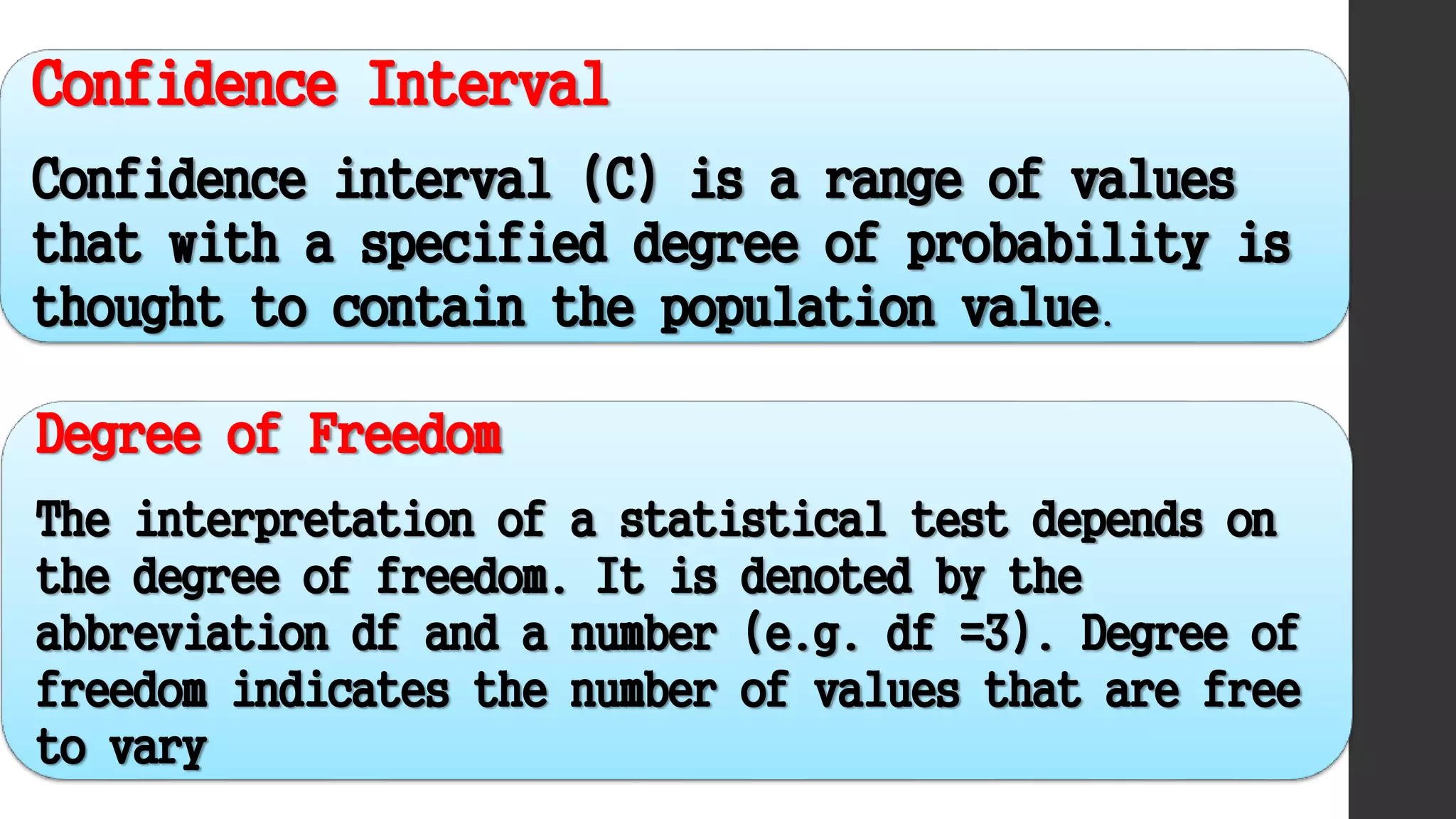 Confidence Interval
Confidence interval (C) is a range of values
that with a specified degree of probability is
thought to contain the population value.
Degree of Freedom
The interpretation of a statistical test depends on
the degree of freedom. It is denoted by the
abbreviation df and a number (e.g. df =3). Degree of
freedom indicates the number of values that are free
to vary
 