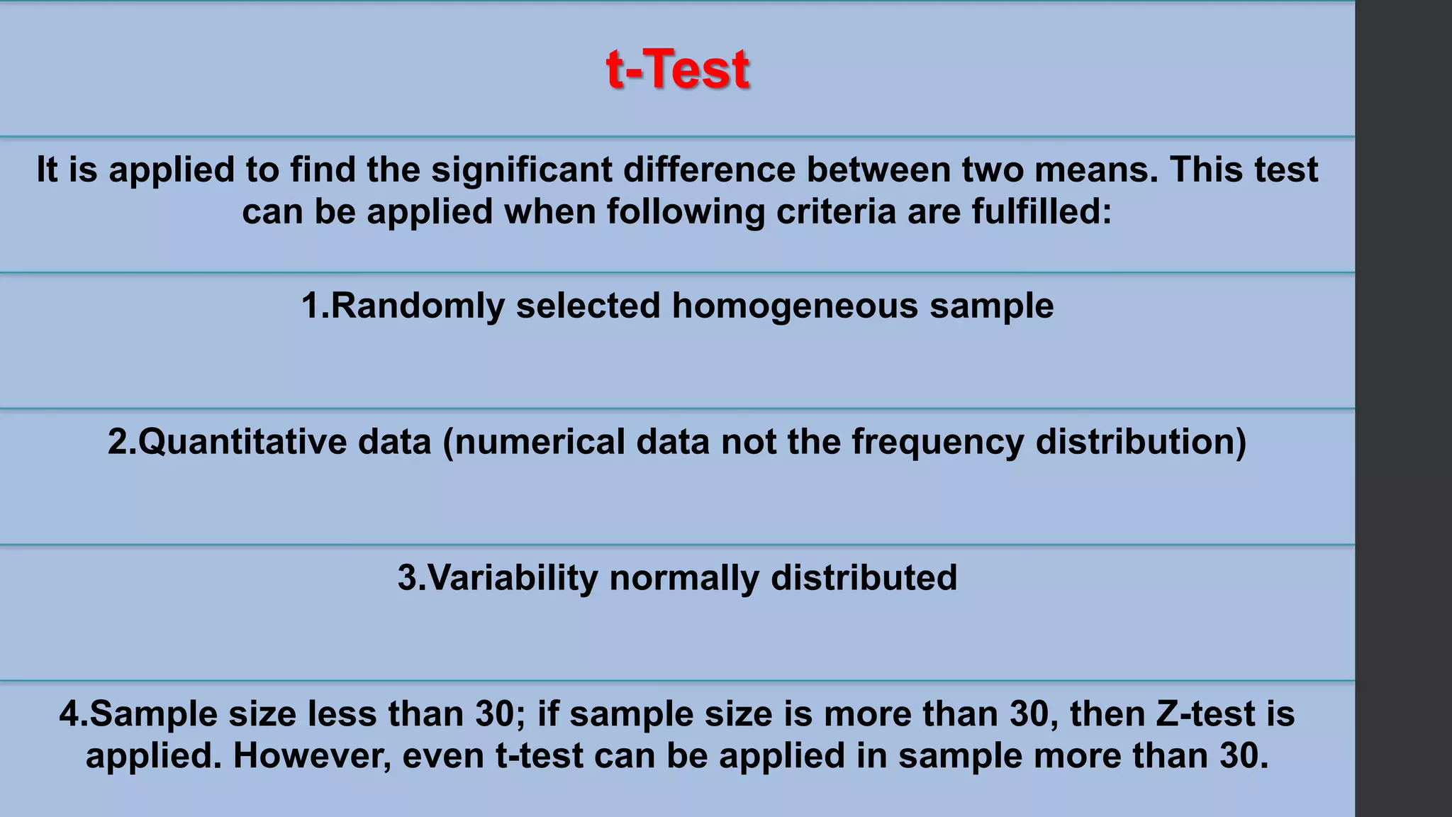 t-Test
It is applied to find the significant difference between two means. This test
can be applied when following criteria are fulfilled:
1.Randomly selected homogeneous sample
2.Quantitative data (numerical data not the frequency distribution)
3.Variability normally distributed
4.Sample size less than 30; if sample size is more than 30, then Z-test is
applied. However, even t-test can be applied in sample more than 30.
 