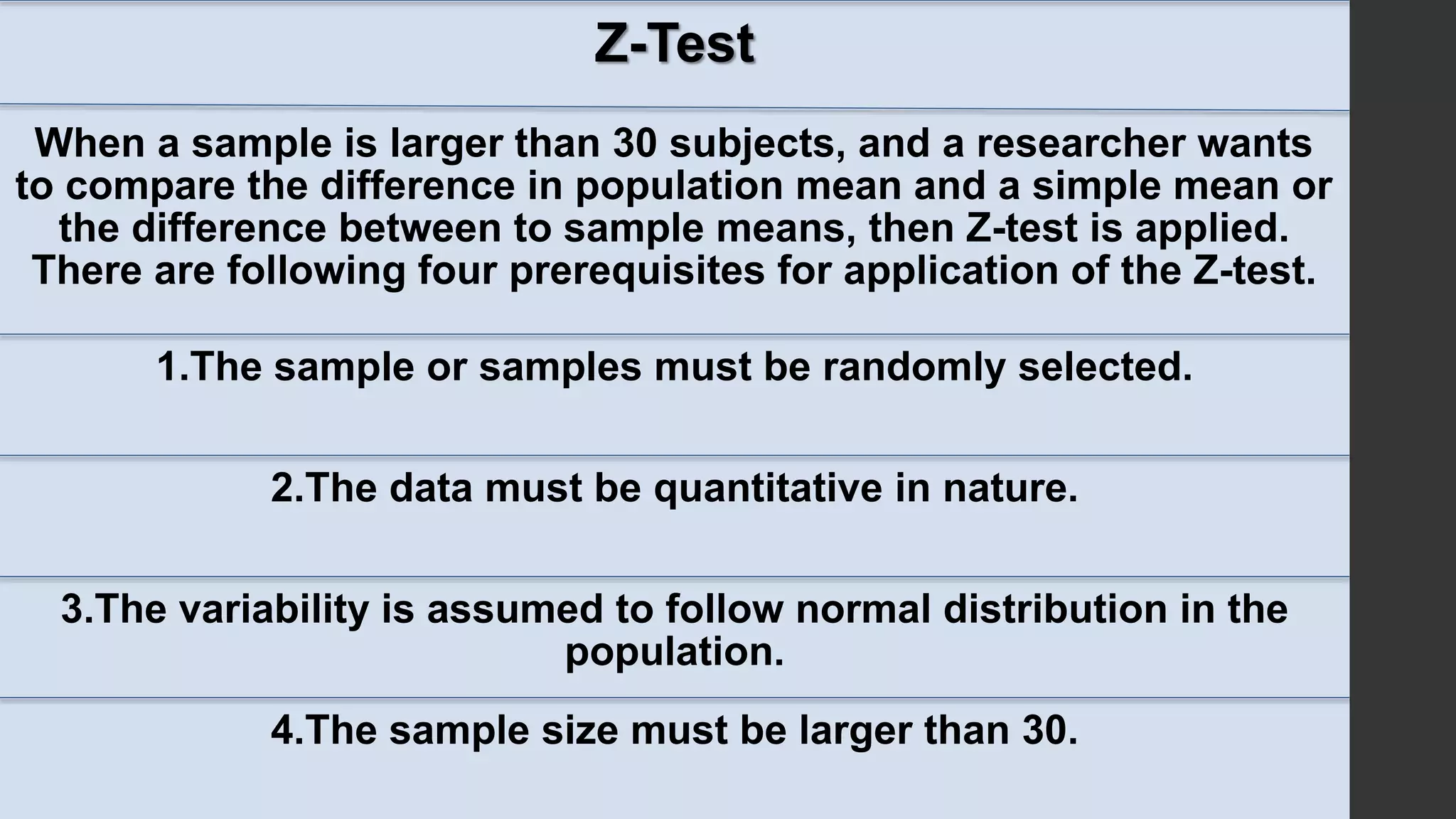 Z-Test
When a sample is larger than 30 subjects, and a researcher wants
to compare the difference in population mean and a simple mean or
the difference between to sample means, then Z-test is applied.
There are following four prerequisites for application of the Z-test.
1.The sample or samples must be randomly selected.
2.The data must be quantitative in nature.
3.The variability is assumed to follow normal distribution in the
population.
4.The sample size must be larger than 30.
 