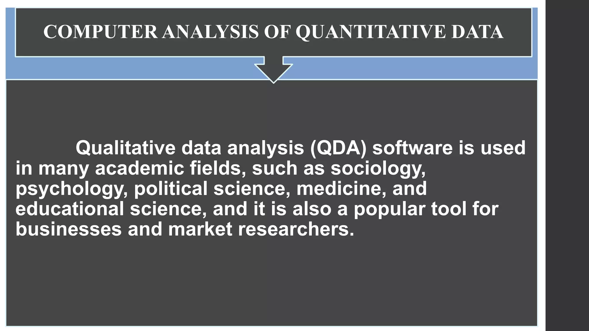 Qualitative data analysis (QDA) software is used
in many academic fields, such as sociology,
psychology, political science, medicine, and
educational science, and it is also a popular tool for
businesses and market researchers.
COMPUTER ANALYSIS OF QUANTITATIVE DATA
 
