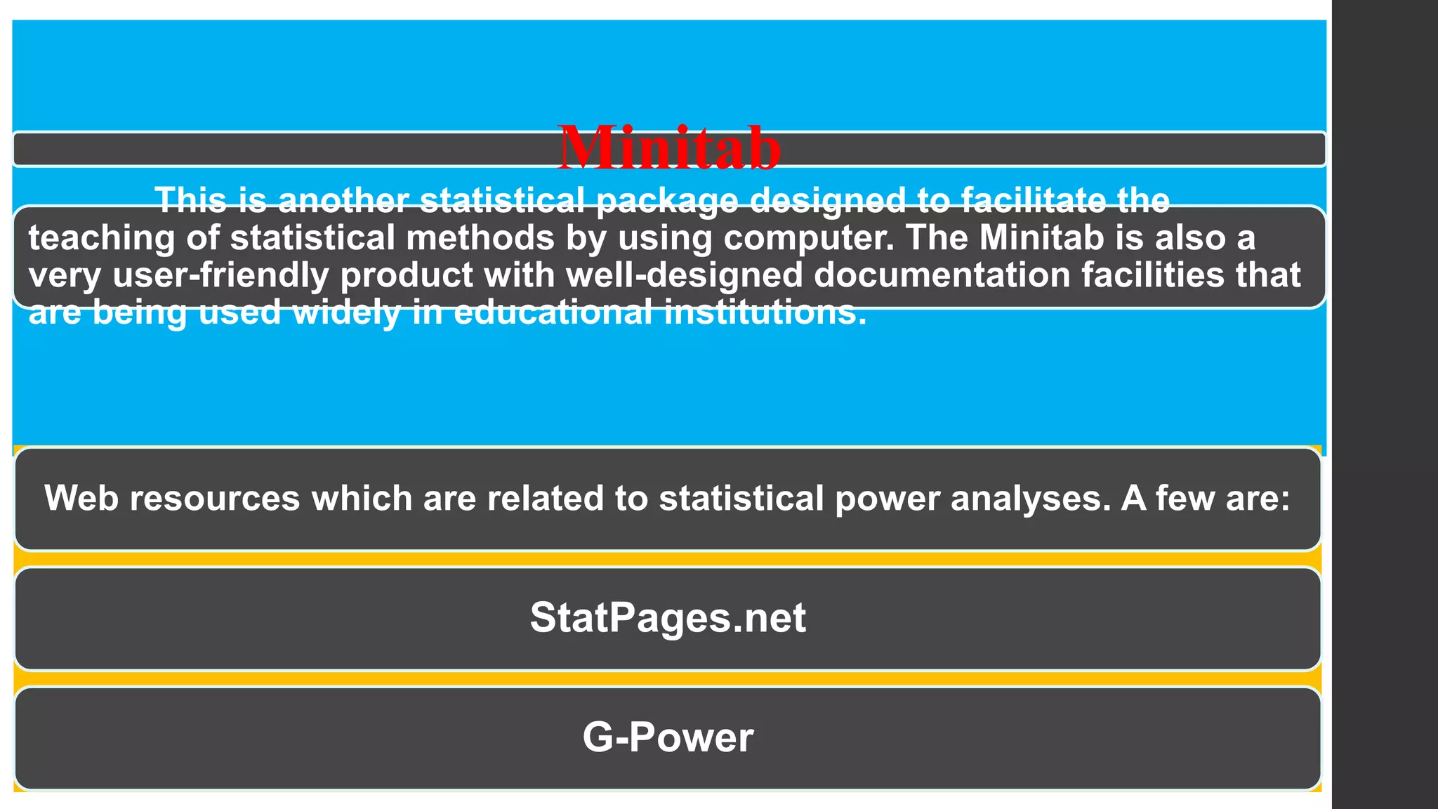 Minitab
This is another statistical package designed to facilitate the
teaching of statistical methods by using computer. The Minitab is also a
very user-friendly product with well-designed documentation facilities that
are being used widely in educational institutions.
Web resources which are related to statistical power analyses. A few are:
StatPages.net
G-Power
 