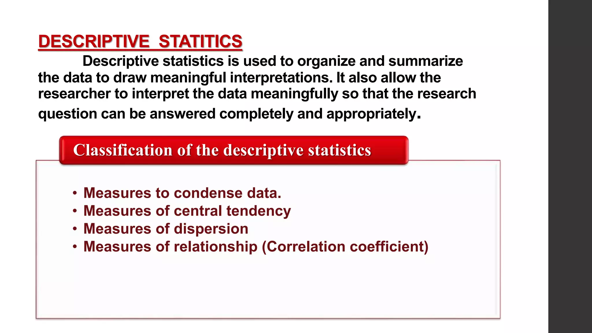 DESCRIPTIVE STATITICS
Descriptive statistics is used to organize and summarize
the data to draw meaningful interpretations. It also allow the
researcher to interpret the data meaningfully so that the research
question can be answered completely and appropriately.
• Measures to condense data.
• Measures of central tendency
• Measures of dispersion
• Measures of relationship (Correlation coefficient)
Classification of the descriptive statistics
 