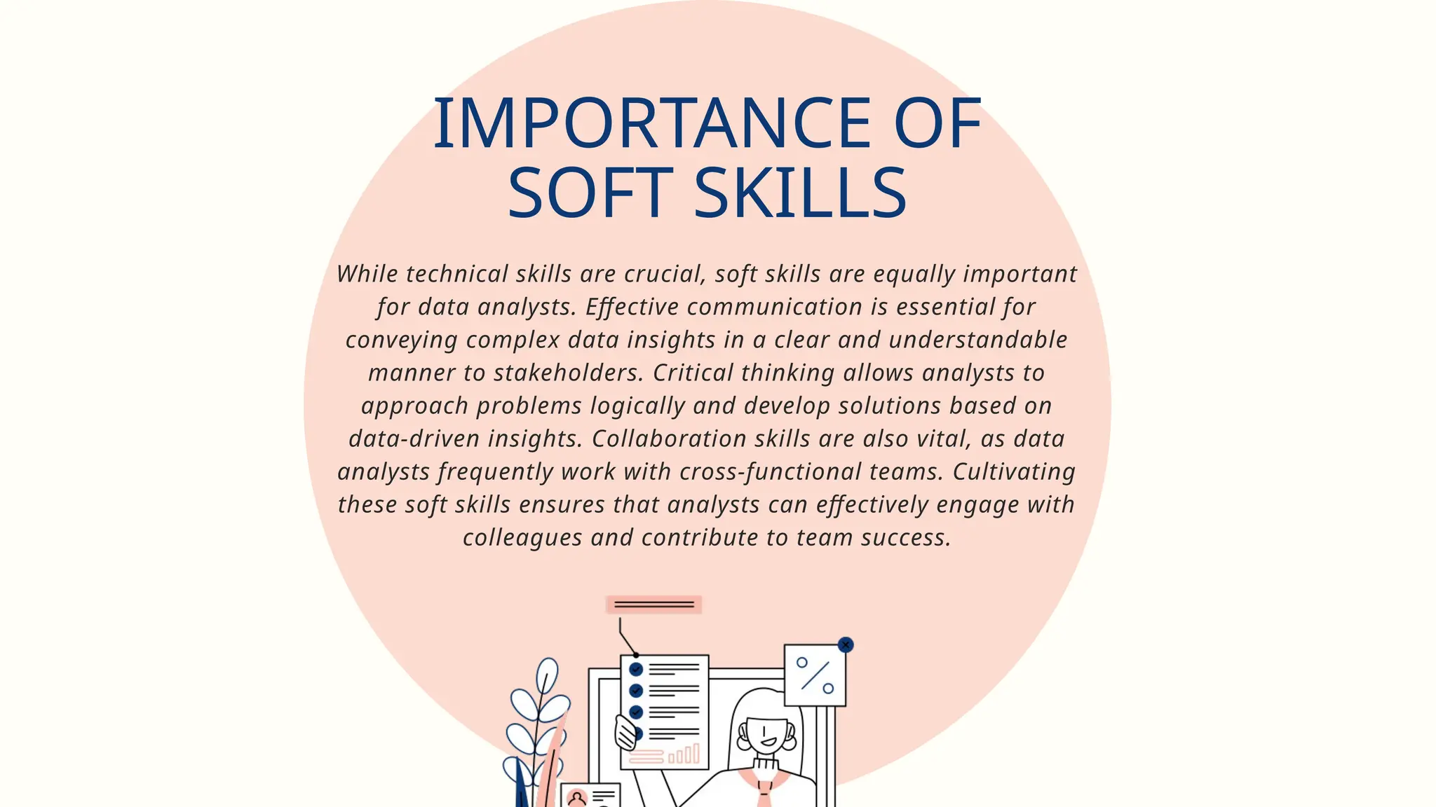 While technical skills are crucial, soft skills are equally important
for data analysts. Effective communication is essential for
conveying complex data insights in a clear and understandable
manner to stakeholders. Critical thinking allows analysts to
approach problems logically and develop solutions based on
data-driven insights. Collaboration skills are also vital, as data
analysts frequently work with cross-functional teams. Cultivating
these soft skills ensures that analysts can effectively engage with
colleagues and contribute to team success.
IMPORTANCE OF
SOFT SKILLS
 