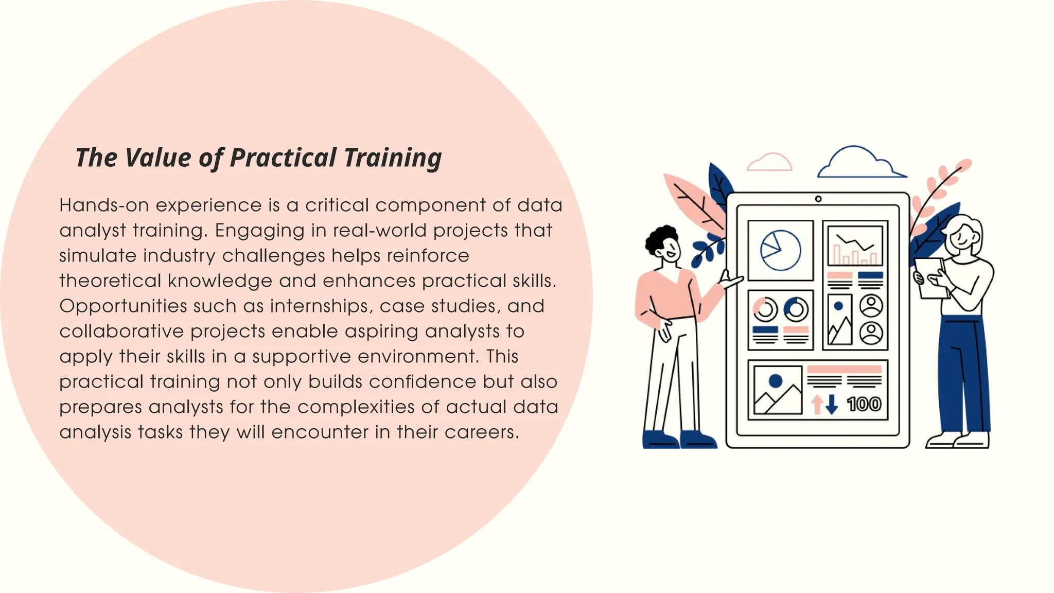 Hands-on experience is a critical component of data
analyst training. Engaging in real-world projects that
simulate industry challenges helps reinforce
theoretical knowledge and enhances practical skills.
Opportunities such as internships, case studies, and
collaborative projects enable aspiring analysts to
apply their skills in a supportive environment. This
practical training not only builds confidence but also
prepares analysts for the complexities of actual data
analysis tasks they will encounter in their careers.
The Value of Practical Training
 