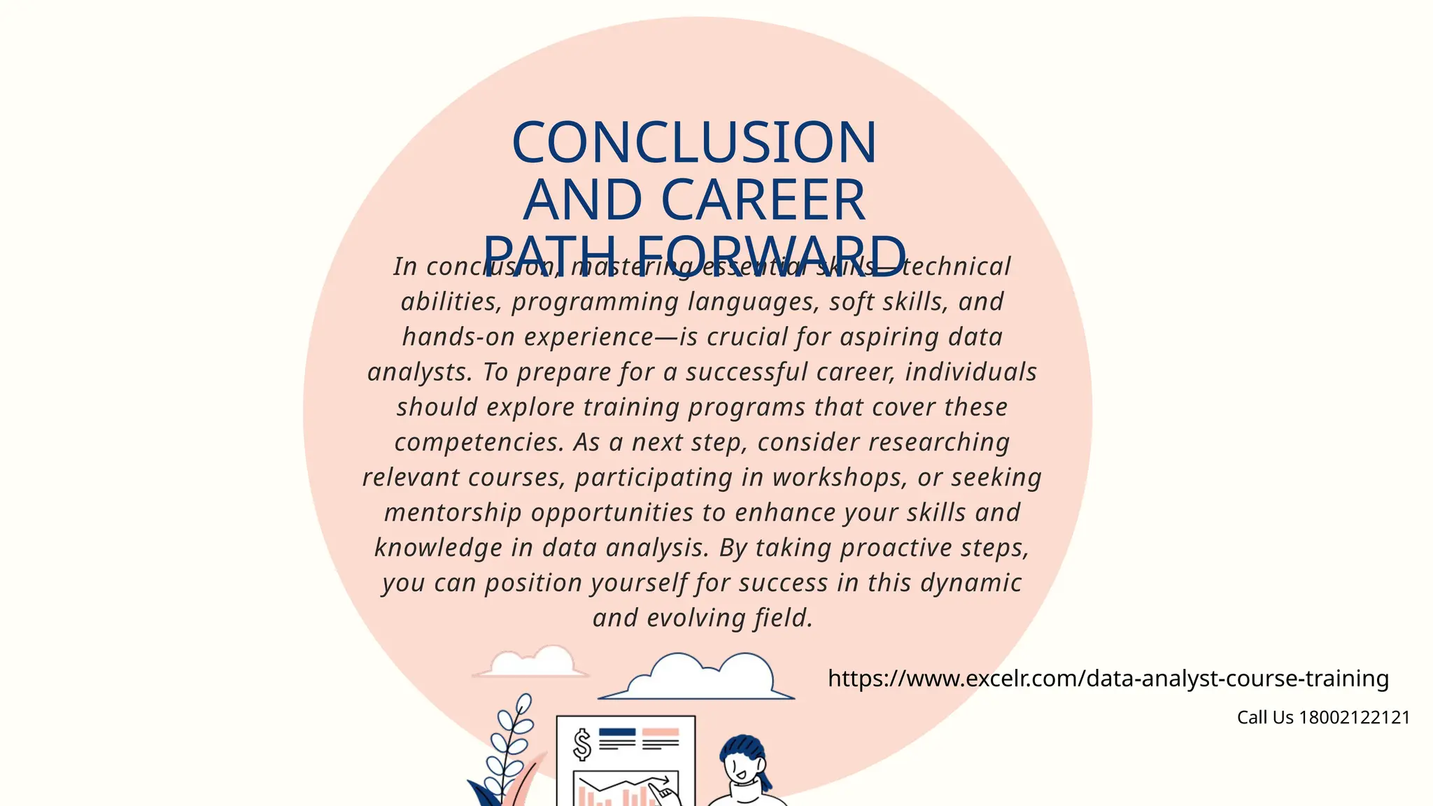 In conclusion, mastering essential skills—technical
abilities, programming languages, soft skills, and
hands-on experience—is crucial for aspiring data
analysts. To prepare for a successful career, individuals
should explore training programs that cover these
competencies. As a next step, consider researching
relevant courses, participating in workshops, or seeking
mentorship opportunities to enhance your skills and
knowledge in data analysis. By taking proactive steps,
you can position yourself for success in this dynamic
and evolving field.
CONCLUSION
AND CAREER
PATH FORWARD
https://www.excelr.com/data-analyst-course-training
Call Us 18002122121
 