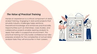 Hands-on experience is a critical component of data
analyst training. Engaging in real-world projects that
simulate industry challenges helps reinforce
theoretical knowledge and enhances practical skills.
Opportunities such as internships, case studies, and
collaborative projects enable aspiring analysts to
apply their skills in a supportive environment. This
practical training not only builds confidence but also
prepares analysts for the complexities of actual data
analysis tasks they will encounter in their careers.
The Value of Practical Training
 