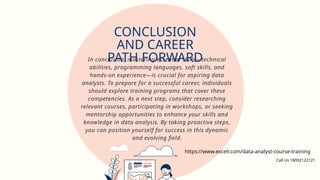 In conclusion, mastering essential skills—technical
abilities, programming languages, soft skills, and
hands-on experience—is crucial for aspiring data
analysts. To prepare for a successful career, individuals
should explore training programs that cover these
competencies. As a next step, consider researching
relevant courses, participating in workshops, or seeking
mentorship opportunities to enhance your skills and
knowledge in data analysis. By taking proactive steps,
you can position yourself for success in this dynamic
and evolving field.
CONCLUSION
AND CAREER
PATH FORWARD
https://www.excelr.com/data-analyst-course-training
Call Us 18002122121
 