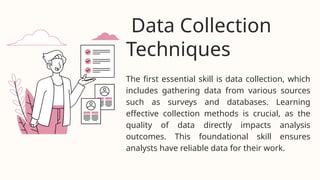 The first essential skill is data collection, which
includes gathering data from various sources
such as surveys and databases. Learning
effective collection methods is crucial, as the
quality of data directly impacts analysis
outcomes. This foundational skill ensures
analysts have reliable data for their work.
Data Collection
Techniques
 