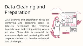 Data cleaning and preparation focus on
identifying and correcting errors in
datasets. Techniques like removing
duplicates and addressing missing values
are vital. Clean data is essential for
accurate analysis, and mastering this skill
prepares students to handle real-world
data challenges.
Data Cleaning and
Preparation
 