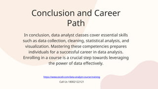 Conclusion and Career
Path
In conclusion, data analyst classes cover essential skills
such as data collection, cleaning, statistical analysis, and
visualization. Mastering these competencies prepares
individuals for a successful career in data analysis.
Enrolling in a course is a crucial step towards leveraging
the power of data effectively.
https://www.excelr.com/data-analyst-course-training
Call Us 18002122121
 