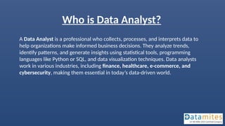 Who is Data Analyst?
A Data Analyst is a professional who collects, processes, and interprets data to
help organizations make informed business decisions. They analyze trends,
identify patterns, and generate insights using statistical tools, programming
languages like Python or SQL, and data visualization techniques. Data analysts
work in various industries, including finance, healthcare, e-commerce, and
cybersecurity, making them essential in today’s data-driven world.
 